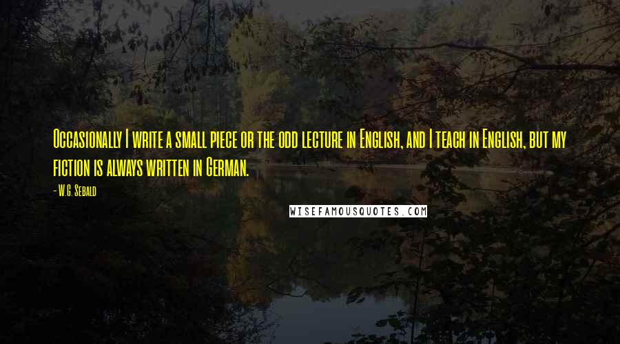 W.G. Sebald Quotes: Occasionally I write a small piece or the odd lecture in English, and I teach in English, but my fiction is always written in German.