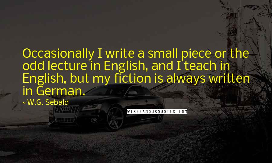 W.G. Sebald Quotes: Occasionally I write a small piece or the odd lecture in English, and I teach in English, but my fiction is always written in German.
