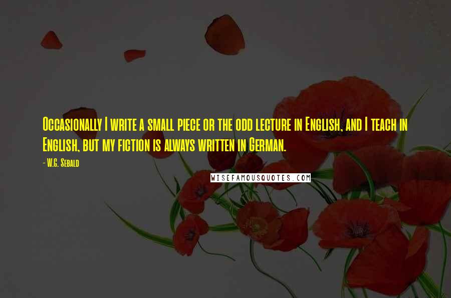 W.G. Sebald Quotes: Occasionally I write a small piece or the odd lecture in English, and I teach in English, but my fiction is always written in German.