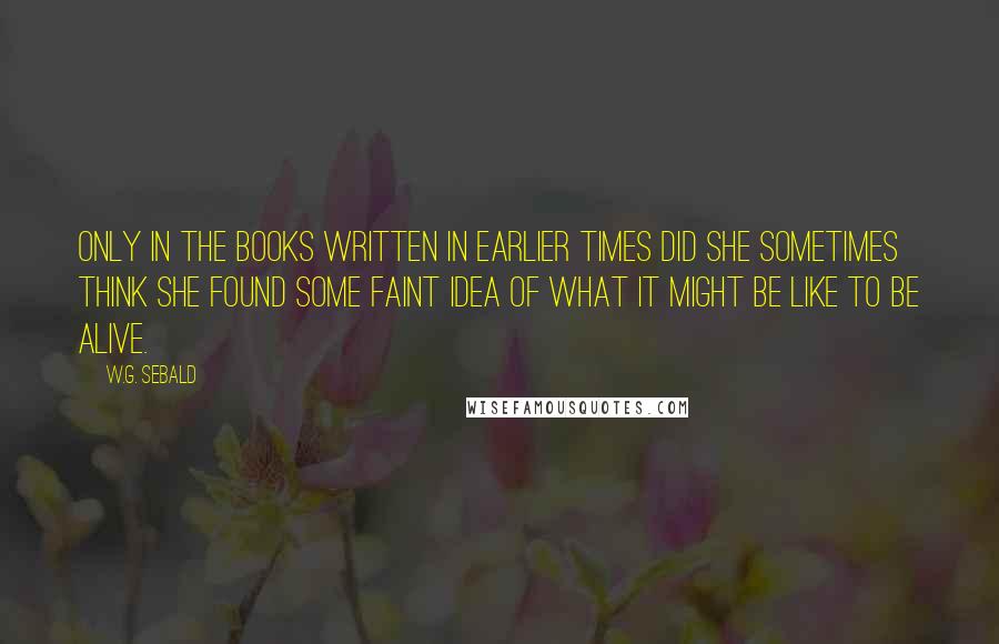 W.G. Sebald Quotes: Only in the books written in earlier times did she sometimes think she found some faint idea of what it might be like to be alive.