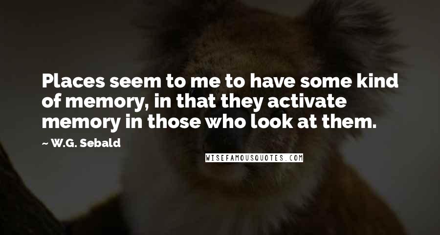 W.G. Sebald Quotes: Places seem to me to have some kind of memory, in that they activate memory in those who look at them.