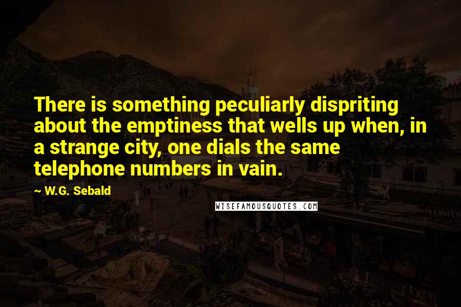 W.G. Sebald Quotes: There is something peculiarly dispriting about the emptiness that wells up when, in a strange city, one dials the same telephone numbers in vain.