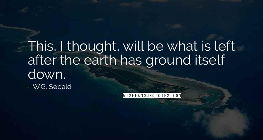 W.G. Sebald Quotes: This, I thought, will be what is left after the earth has ground itself down.