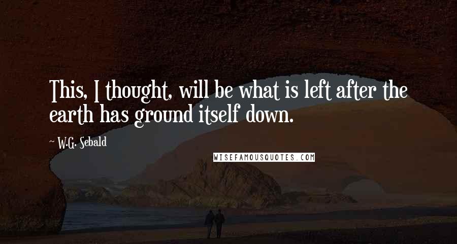 W.G. Sebald Quotes: This, I thought, will be what is left after the earth has ground itself down.