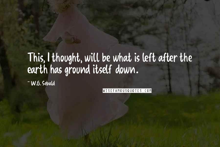 W.G. Sebald Quotes: This, I thought, will be what is left after the earth has ground itself down.