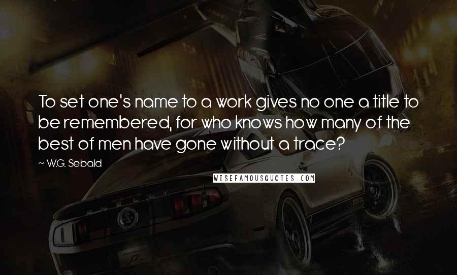 W.G. Sebald Quotes: To set one's name to a work gives no one a title to be remembered, for who knows how many of the best of men have gone without a trace?