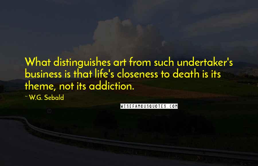 W.G. Sebald Quotes: What distinguishes art from such undertaker's business is that life's closeness to death is its theme, not its addiction.