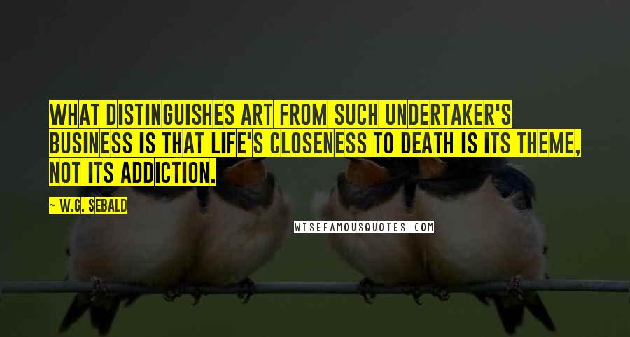 W.G. Sebald Quotes: What distinguishes art from such undertaker's business is that life's closeness to death is its theme, not its addiction.