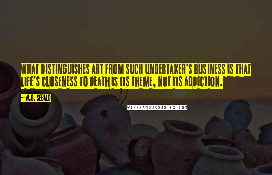 W.G. Sebald Quotes: What distinguishes art from such undertaker's business is that life's closeness to death is its theme, not its addiction.