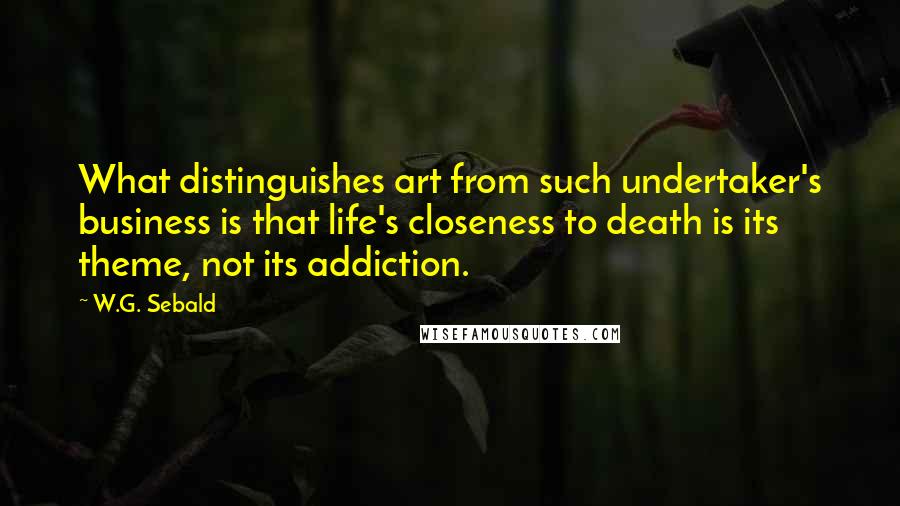 W.G. Sebald Quotes: What distinguishes art from such undertaker's business is that life's closeness to death is its theme, not its addiction.