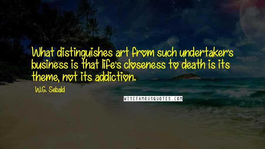 W.G. Sebald Quotes: What distinguishes art from such undertaker's business is that life's closeness to death is its theme, not its addiction.