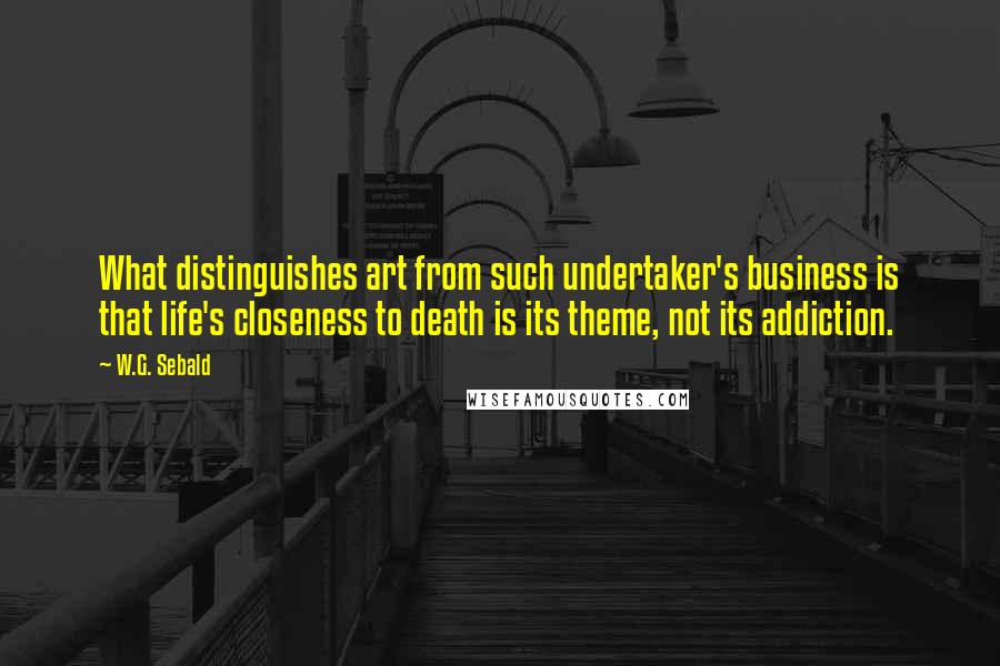 W.G. Sebald Quotes: What distinguishes art from such undertaker's business is that life's closeness to death is its theme, not its addiction.