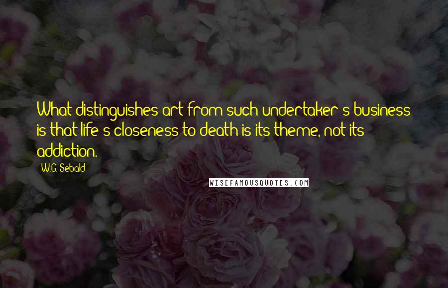 W.G. Sebald Quotes: What distinguishes art from such undertaker's business is that life's closeness to death is its theme, not its addiction.