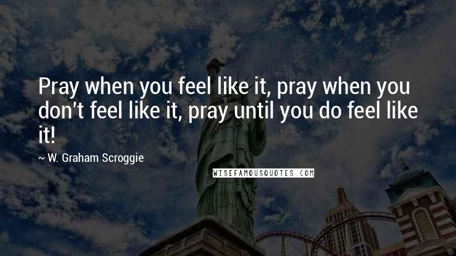 W. Graham Scroggie Quotes: Pray when you feel like it, pray when you don't feel like it, pray until you do feel like it!