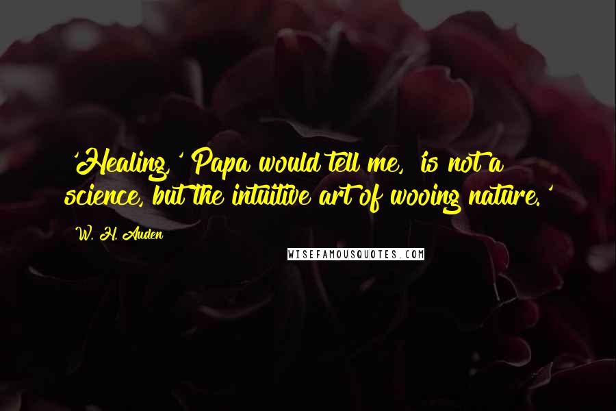 W. H. Auden Quotes: 'Healing,' Papa would tell me, 'is not a science, but the intuitive art of wooing nature.'