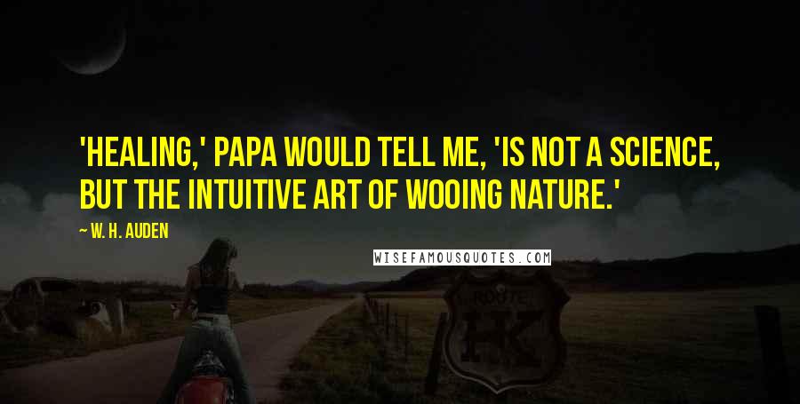 W. H. Auden Quotes: 'Healing,' Papa would tell me, 'is not a science, but the intuitive art of wooing nature.'