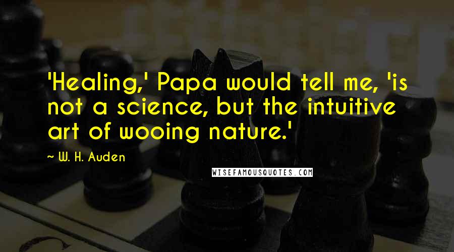 W. H. Auden Quotes: 'Healing,' Papa would tell me, 'is not a science, but the intuitive art of wooing nature.'