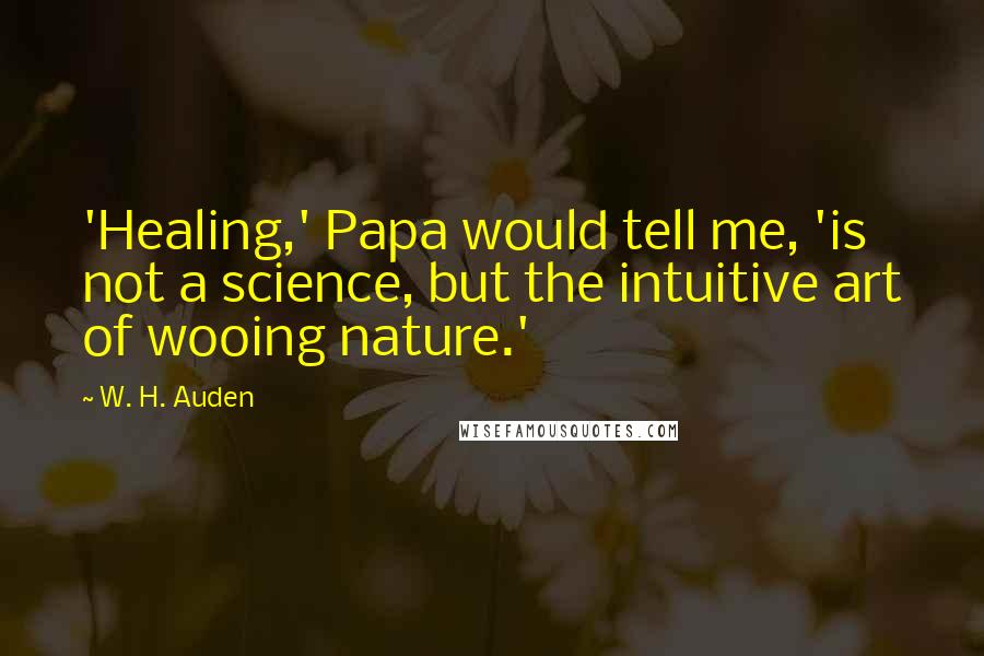 W. H. Auden Quotes: 'Healing,' Papa would tell me, 'is not a science, but the intuitive art of wooing nature.'