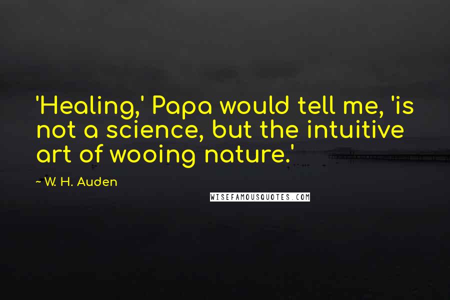 W. H. Auden Quotes: 'Healing,' Papa would tell me, 'is not a science, but the intuitive art of wooing nature.'