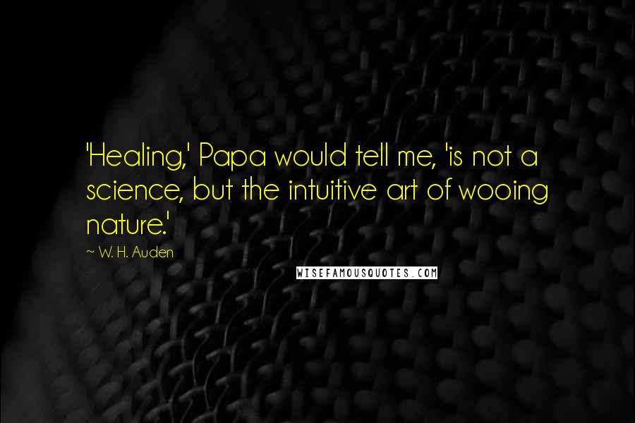 W. H. Auden Quotes: 'Healing,' Papa would tell me, 'is not a science, but the intuitive art of wooing nature.'