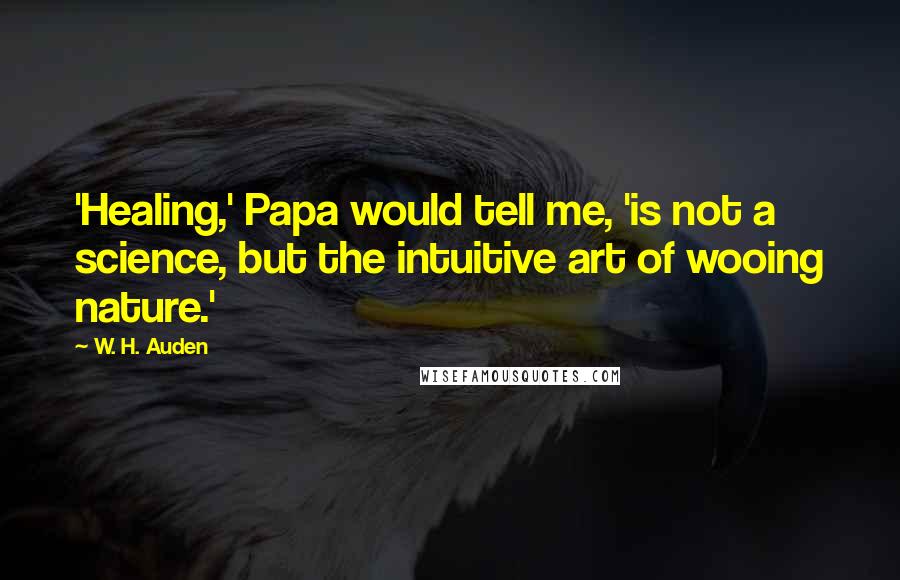 W. H. Auden Quotes: 'Healing,' Papa would tell me, 'is not a science, but the intuitive art of wooing nature.'