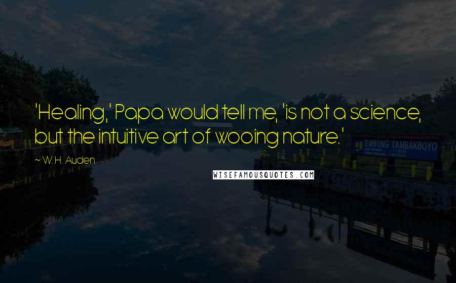 W. H. Auden Quotes: 'Healing,' Papa would tell me, 'is not a science, but the intuitive art of wooing nature.'