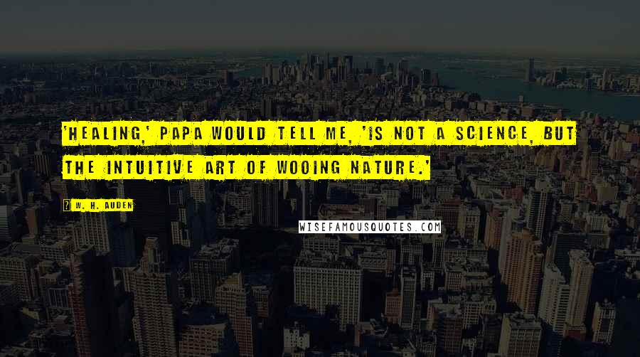 W. H. Auden Quotes: 'Healing,' Papa would tell me, 'is not a science, but the intuitive art of wooing nature.'