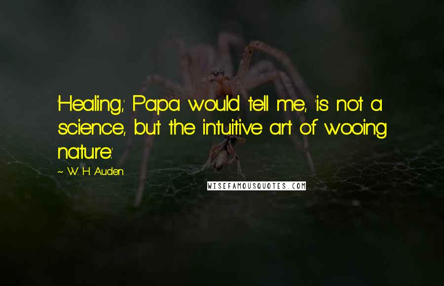 W. H. Auden Quotes: 'Healing,' Papa would tell me, 'is not a science, but the intuitive art of wooing nature.'