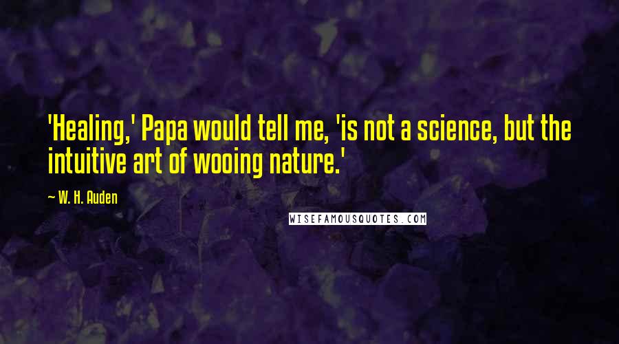 W. H. Auden Quotes: 'Healing,' Papa would tell me, 'is not a science, but the intuitive art of wooing nature.'