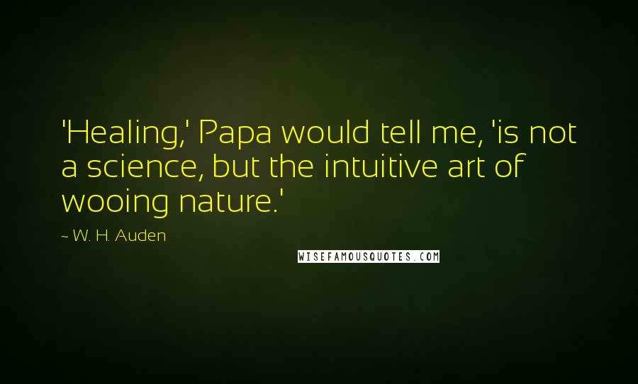 W. H. Auden Quotes: 'Healing,' Papa would tell me, 'is not a science, but the intuitive art of wooing nature.'