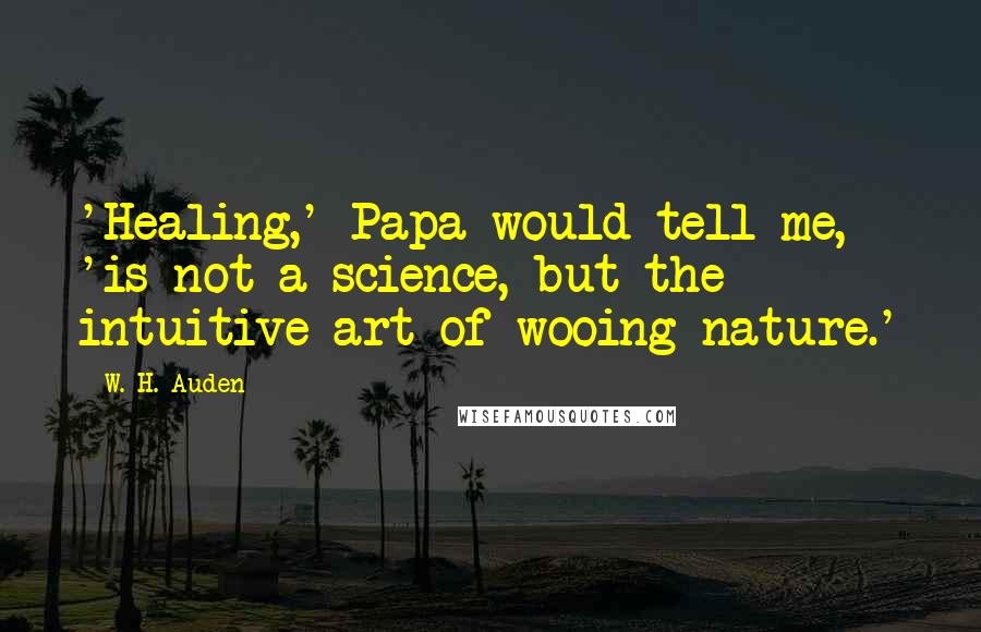 W. H. Auden Quotes: 'Healing,' Papa would tell me, 'is not a science, but the intuitive art of wooing nature.'