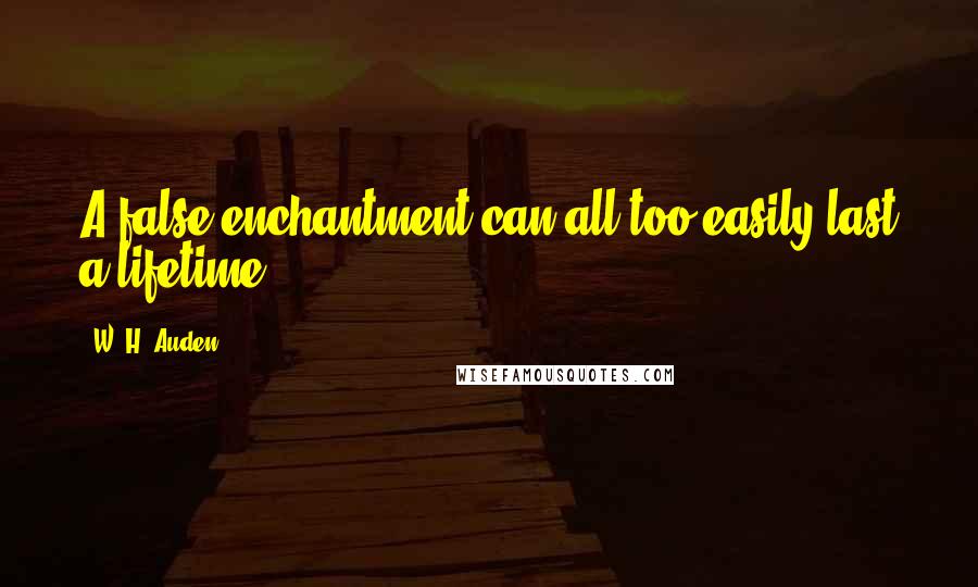 W. H. Auden Quotes: A false enchantment can all too easily last a lifetime.
