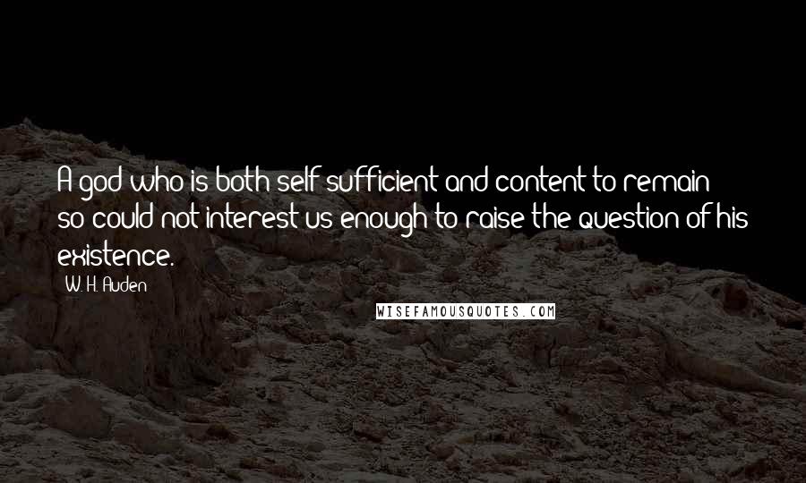 W. H. Auden Quotes: A god who is both self-sufficient and content to remain so could not interest us enough to raise the question of his existence.