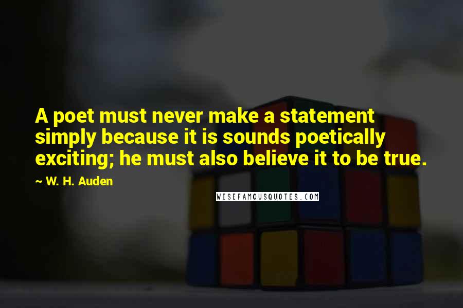 W. H. Auden Quotes: A poet must never make a statement simply because it is sounds poetically exciting; he must also believe it to be true.