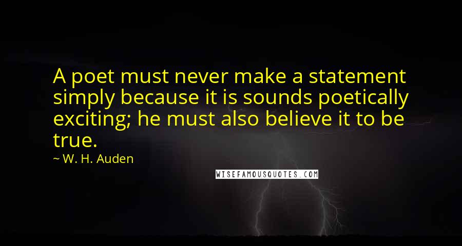 W. H. Auden Quotes: A poet must never make a statement simply because it is sounds poetically exciting; he must also believe it to be true.