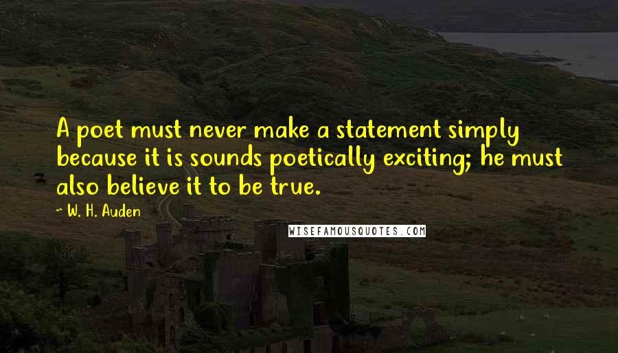 W. H. Auden Quotes: A poet must never make a statement simply because it is sounds poetically exciting; he must also believe it to be true.