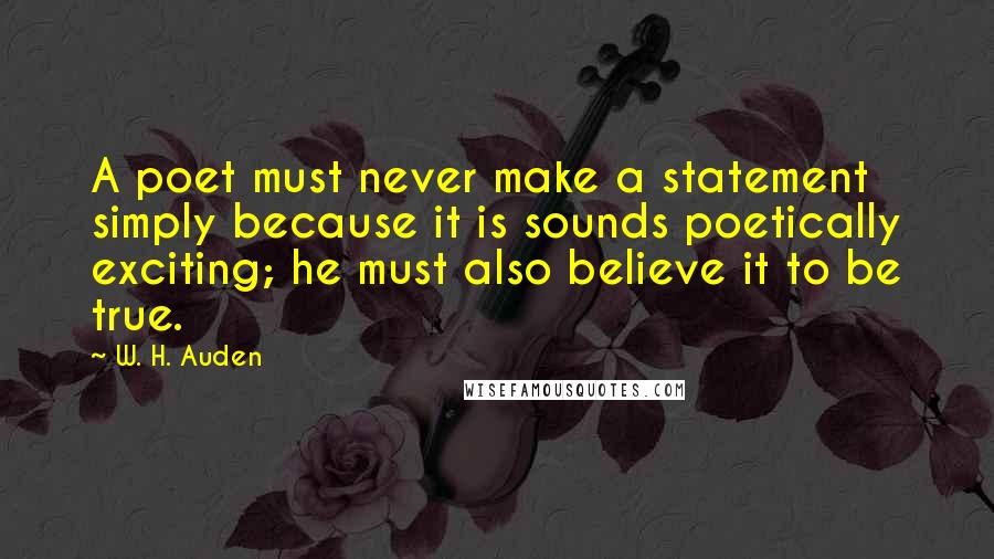 W. H. Auden Quotes: A poet must never make a statement simply because it is sounds poetically exciting; he must also believe it to be true.