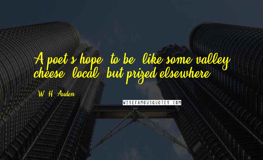 W. H. Auden Quotes: A poet's hope: to be, like some valley cheese, local, but prized elsewhere.