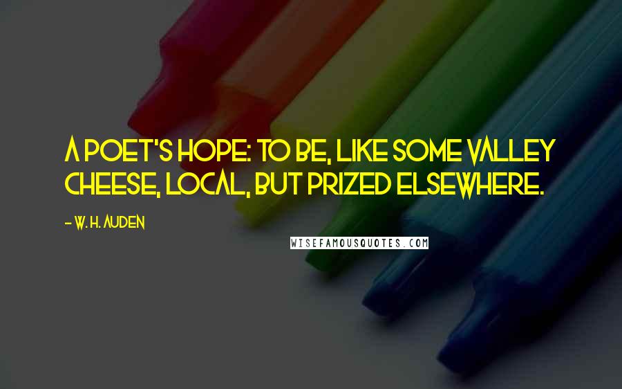 W. H. Auden Quotes: A poet's hope: to be, like some valley cheese, local, but prized elsewhere.