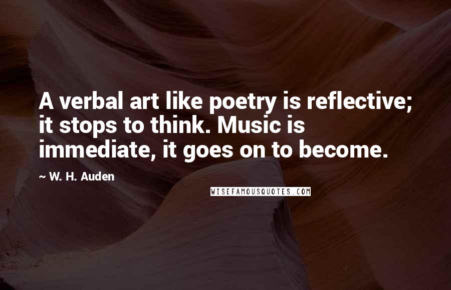 W. H. Auden Quotes: A verbal art like poetry is reflective; it stops to think. Music is immediate, it goes on to become.