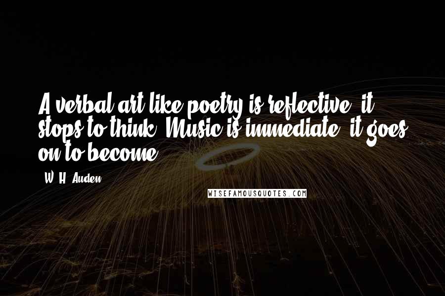 W. H. Auden Quotes: A verbal art like poetry is reflective; it stops to think. Music is immediate, it goes on to become.