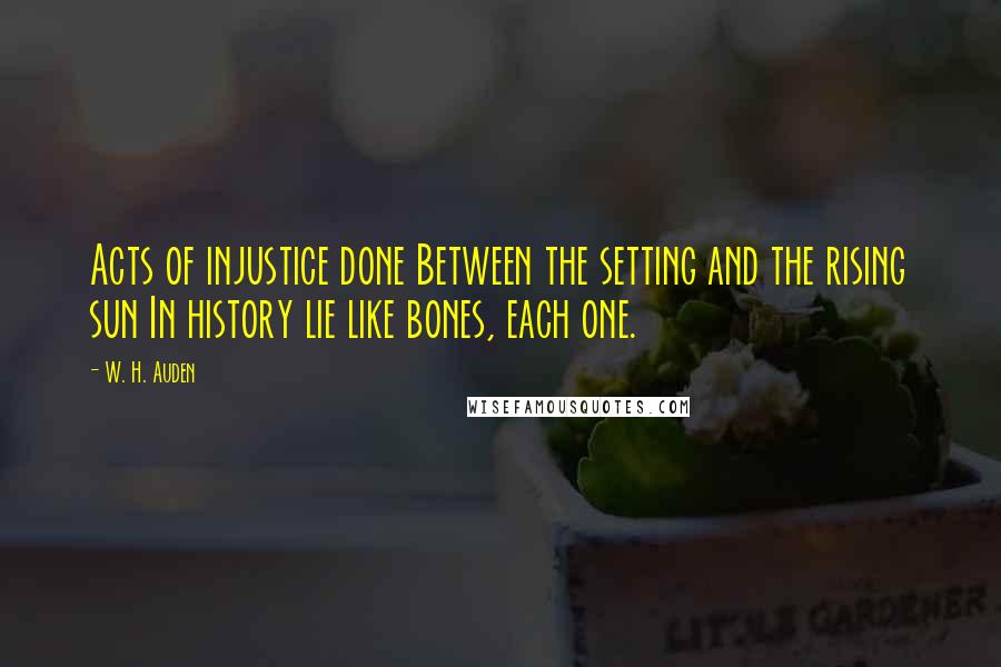 W. H. Auden Quotes: Acts of injustice done Between the setting and the rising sun In history lie like bones, each one.