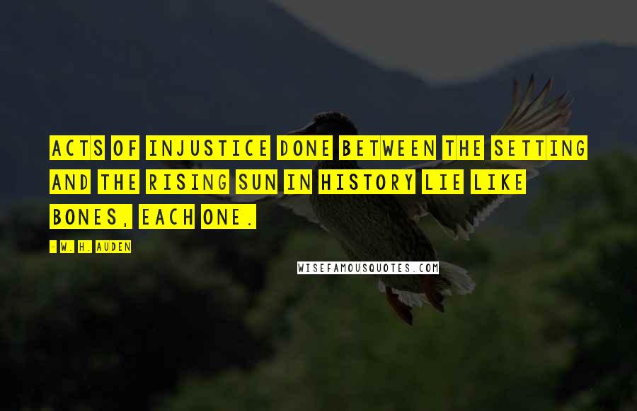 W. H. Auden Quotes: Acts of injustice done Between the setting and the rising sun In history lie like bones, each one.