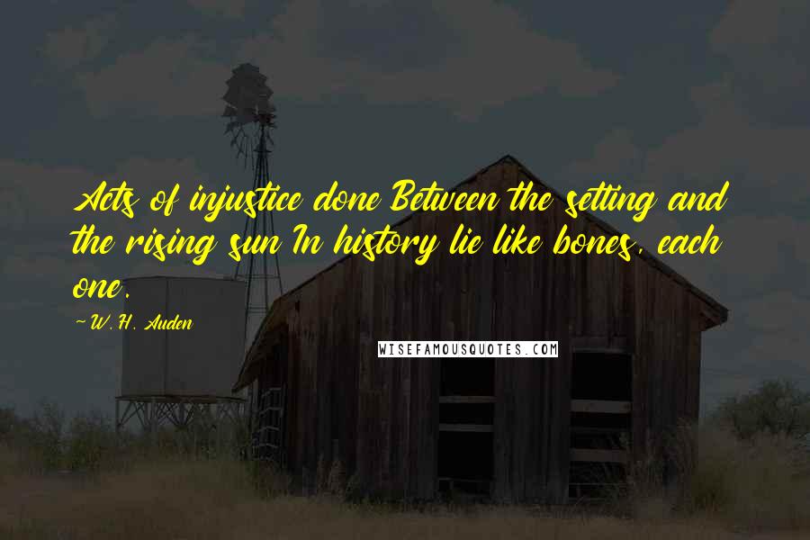 W. H. Auden Quotes: Acts of injustice done Between the setting and the rising sun In history lie like bones, each one.