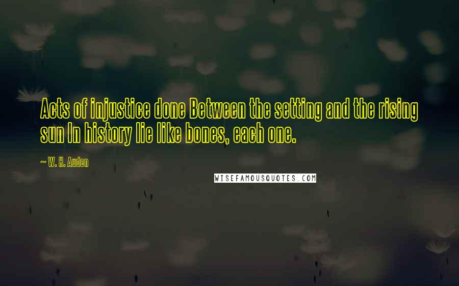 W. H. Auden Quotes: Acts of injustice done Between the setting and the rising sun In history lie like bones, each one.