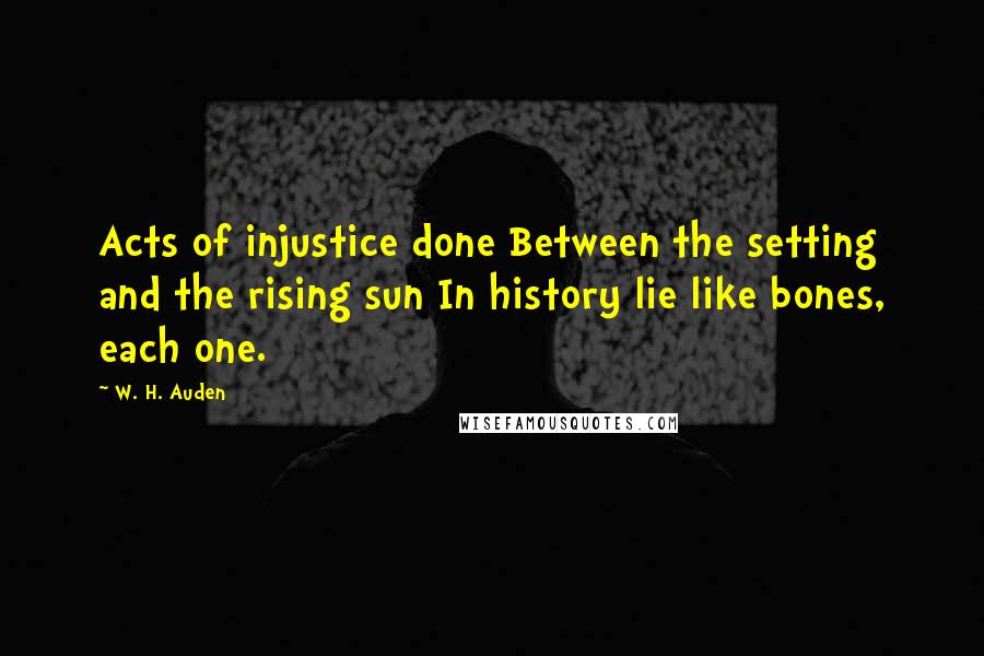 W. H. Auden Quotes: Acts of injustice done Between the setting and the rising sun In history lie like bones, each one.