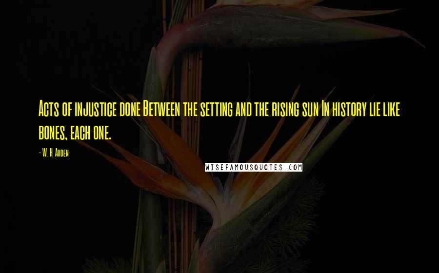 W. H. Auden Quotes: Acts of injustice done Between the setting and the rising sun In history lie like bones, each one.