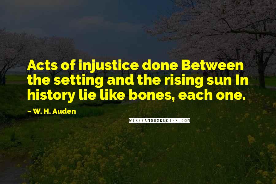 W. H. Auden Quotes: Acts of injustice done Between the setting and the rising sun In history lie like bones, each one.