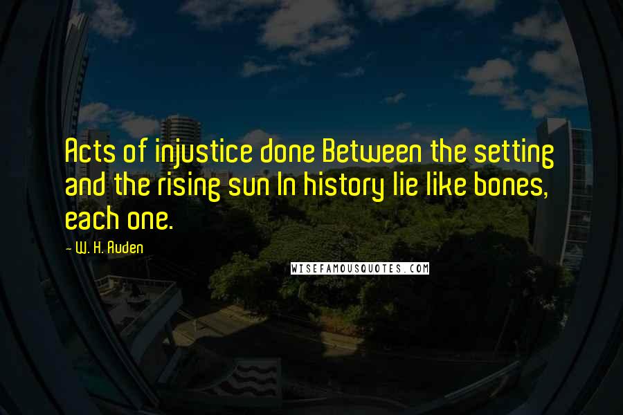 W. H. Auden Quotes: Acts of injustice done Between the setting and the rising sun In history lie like bones, each one.