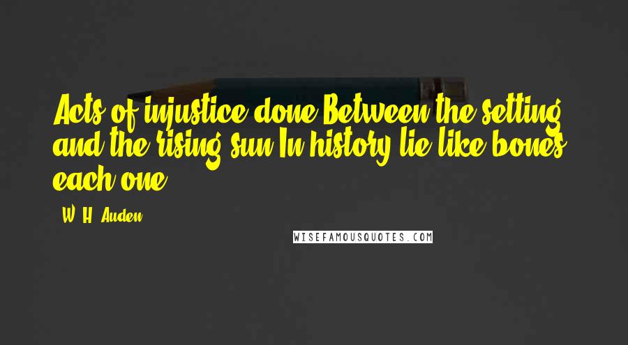 W. H. Auden Quotes: Acts of injustice done Between the setting and the rising sun In history lie like bones, each one.